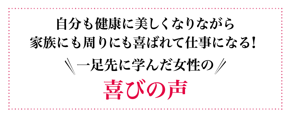 自分も健康に美しくなりながら家族にも周りにも喜ばれて仕事になる！一足先に学んだ女性の喜びの声