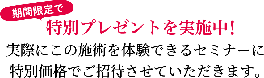 期間限定で特別プレゼントを実施中！実際にこの施術を体験できるセミナーに特別価格でご招待させていただきます。