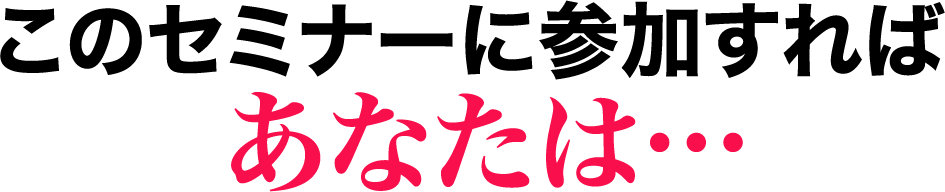 このセミナーに参加すればあなたは…