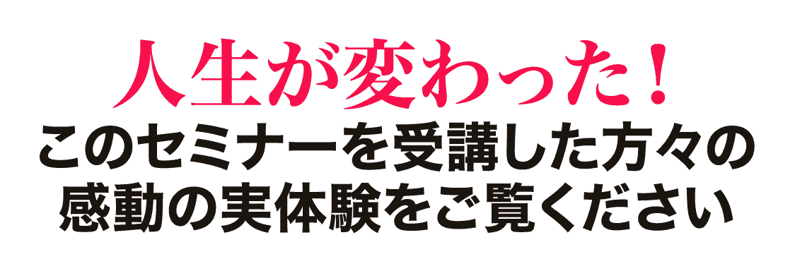 人生が変わった！ このセミナーを受講した方々の感動の実体験をご覧ください