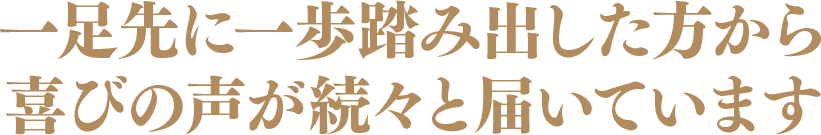 一足先に一歩踏み出した方から喜びの声が続々と届いています