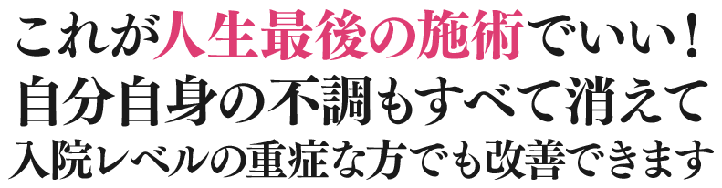 これが⼈⽣最後の施術でいい！⾃分⾃⾝の不調もすべて消えて⼊院レベルの重症な⽅でも改善できます