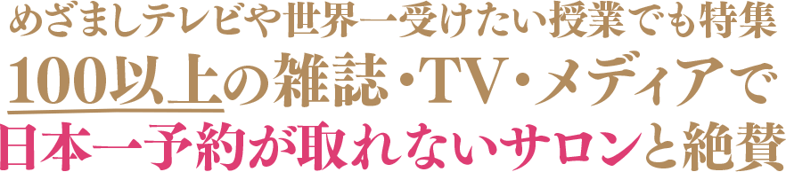 めざましテレビや世界一受けたい授業でも特集	100以上の雑誌・TV・メディアで日本一予約が取れないサロンと絶賛