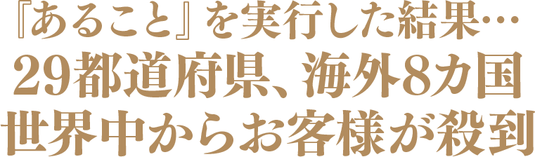 『あること』を実行した結果…29 都道府県、海外８カ国	世界中からお客様が殺到