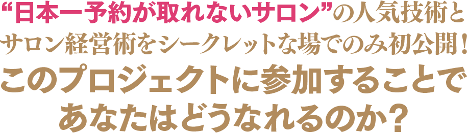 “日本一予約の取れないサロン”の人気技術とサロン経営術をシークレットな場でのみ初公開！このプロジェクトに参加することであなたはどうなれるのか？