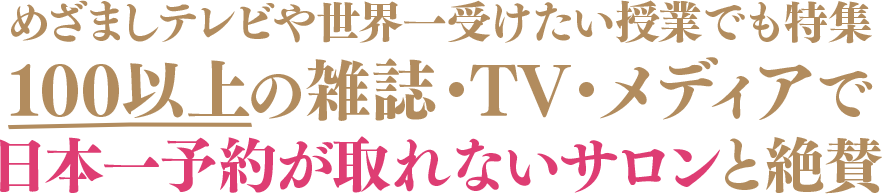 めざましテレビや世界一受けたい授業でも特集	100以上の雑誌・TV・メディアで日本一予約が取れないサロンと絶賛