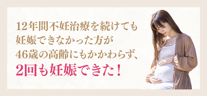 12年間不妊治療を続けても妊娠できなかった方が46歳の高齢にもかかわらず、2回も妊娠できた！